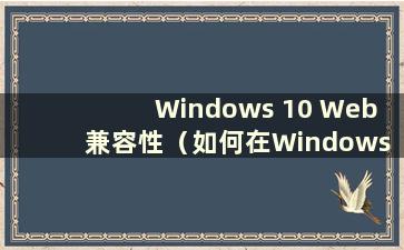 Windows 10 Web 兼容性（如何在Windows 10 中设置Web 兼容性）